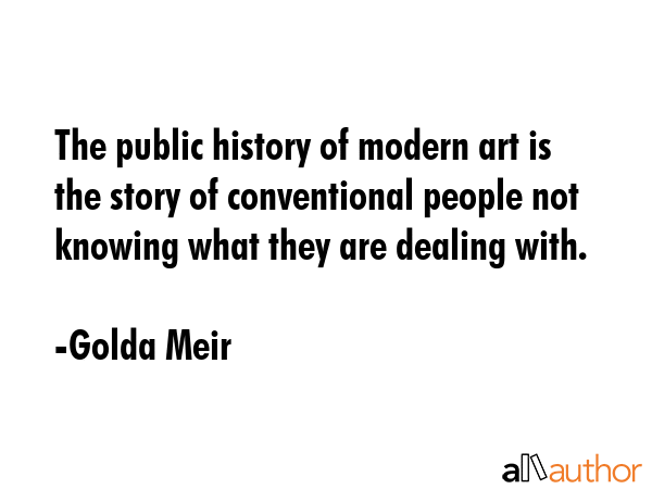 The public history of modern art is the story of conventional people not knowing what they are dealing with. - Golda Meir Quote