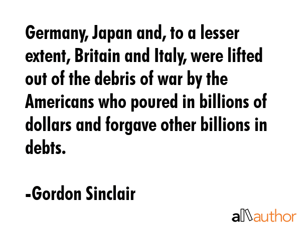 Germany, Japan and, to a lesser extent, Britain and Italy, were lifted out of the debris of war by the Americans who poured in billions of dollars and forgave other billions in debts. - Gordon Sinclair Quote