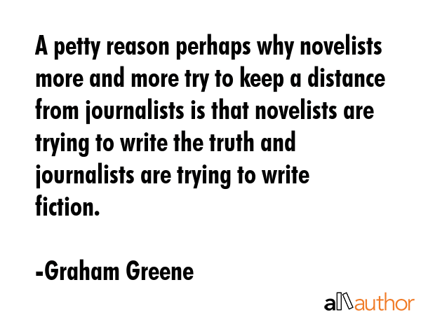 A petty reason perhaps why novelists more and more try to keep a distance from journalists is that novelists are trying to write the truth and journalists are trying to write fiction. - Graham Greene Quote