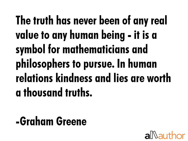 The truth has never been of any real value to any human being - it is a symbol for mathematicians and philosophers to pursue. In human relations kindness and lies are worth a thousand truths. - Graham Greene Quote