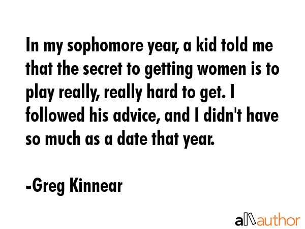 In my sophomore year, a kid told me that the secret to getting women is to play really, really hard to get. I followed his advice, and I didn\'t have so much as a date that year. - Greg Kinnear Quote