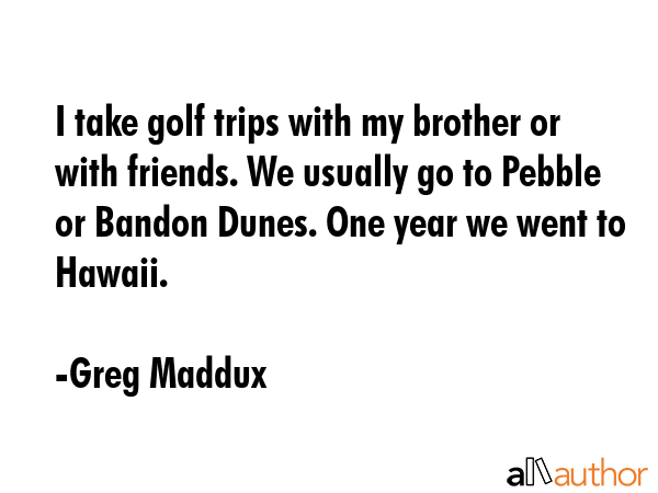 I take golf trips with my brother or with friends. We usually go to Pebble or Bandon Dunes. One... - Greg Maddux Quote GIF
