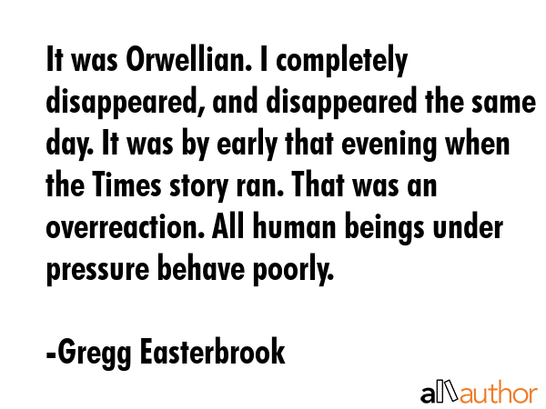 It was Orwellian. I completely disappeared, and disappeared the same day. It was by early that evening when the Times story ran. That was an overreaction. All human beings under pressure behave... - Gregg Easterbrook Quote