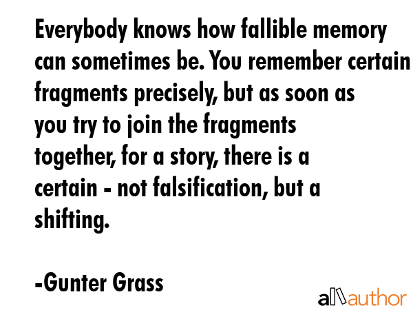 Everybody knows how fallible memory can sometimes be. You remember certain fragments precisely, but as soon as you try to join the fragments together, for a story, there is a certain - not... - Gunter Grass Quote