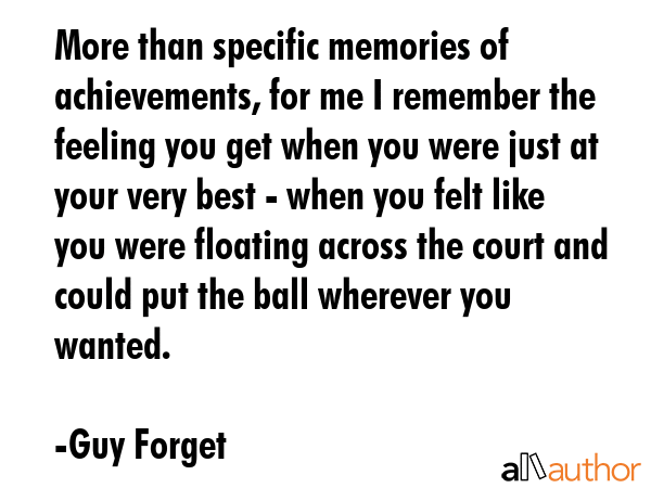 More than specific memories of achievements, for me I remember the feeling you get when you were just at your very best - when you felt like you were floating across the court and could put the ball... - Guy Forget Quote