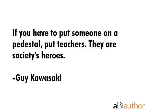 If you have to put someone on a pedestal, put teachers. They are society\