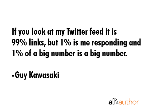 If you look at my Twitter feed it is 99% links, but 1% is me responding and 1% of a big number is a... - Guy Kawasaki Quote GIF