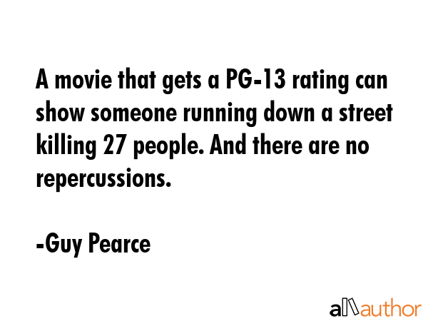A movie that gets a PG-13 rating can show someone running down a street killing 27 people. And there are no repercussions. - Guy Pearce Quote