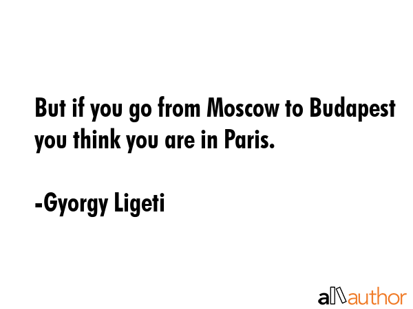 But if you go from Moscow to Budapest you think you are in Paris. - Gyorgy Ligeti Quote GIF