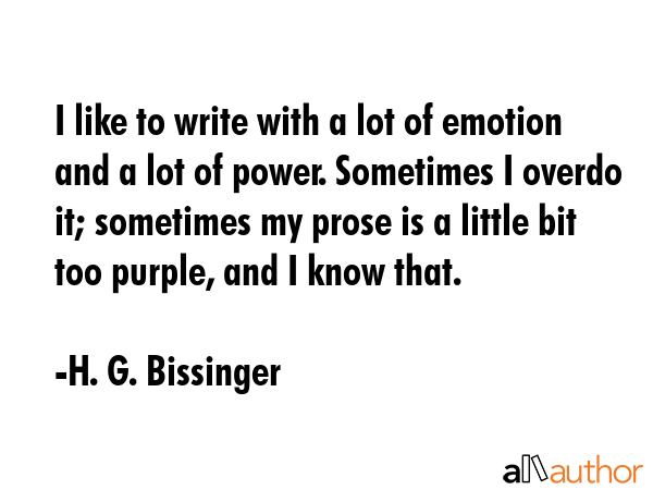 I like to write with a lot of emotion and a lot of power. Sometimes I overdo it; sometimes my prose... - H. G. Bissinger Quote GIF