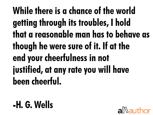 While there is a chance of the world getting through its troubles, I hold that a reasonable man has to behave as though he were sure of it. If at the end your cheerfulness in not justified, at any... - H. G. Wells Quote