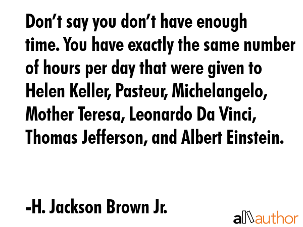 Don’t say you don’t have enough time. You have exactly the same number of hours per day that were given to Helen Keller, Pasteur, Michelangelo, Mother Teresa, Leonardo Da Vinci, Thomas Jefferson,... - H. Jackson Brown Jr. Quote