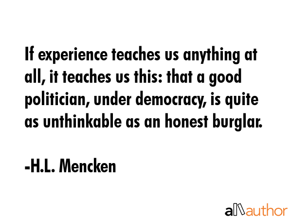 If experience teaches us anything at all, it teaches us this: that a good politician, under democracy, is quite as unthinkable as an honest burglar. - H.L. Mencken Quote
