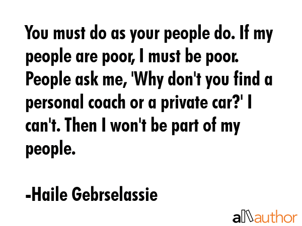 You must do as your people do. If my people are poor, I must be poor. People ask me, \