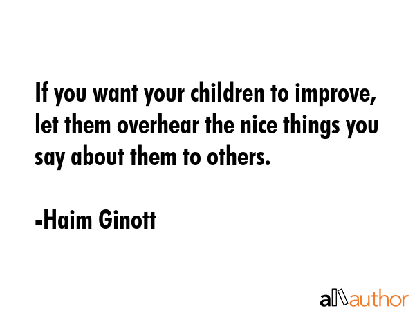 If you want your children to improve, let them overhear the nice things you say about them to others. - Haim Ginott Quote