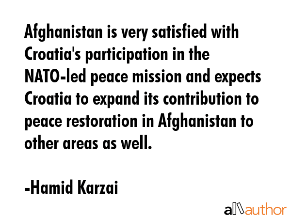 Afghanistan is very satisfied with Croatia\'s participation in the NATO-led peace mission and expects Croatia to expand its contribution to peace restoration in Afghanistan to other areas as well. - Hamid Karzai Quote