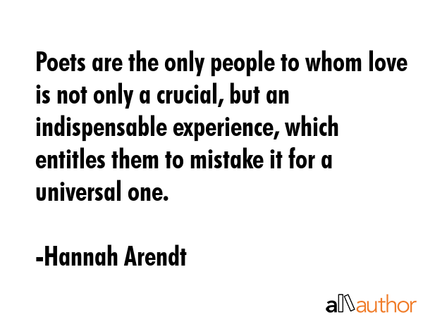 Poets are the only people to whom love is not only a crucial, but an indispensable experience, which entitles them to mistake it for a universal one. - Hannah Arendt Quote