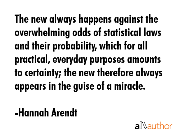 The new always happens against the overwhelming odds of statistical laws and their probability, which for all practical, everyday purposes amounts to certainty; the new therefore always appears in... - Hannah Arendt Quote
