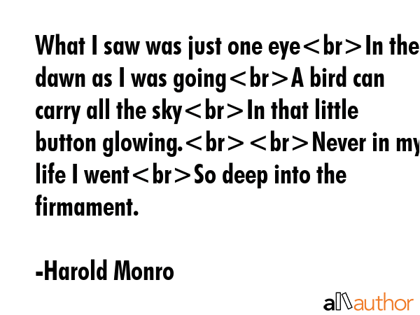 What I saw was just one eyeIn the dawn as I was goingA bird can carry all the skyIn that little button glowing.Never in my life I wentSo deep into the firmament. - Harold Monro Quote