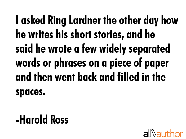 I asked Ring Lardner the other day how he writes his short stories, and he said he wrote a few widely separated words or phrases on a piece of paper and then went back and filled in the spaces. - Harold Ross Quote