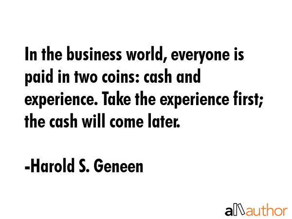 In the business world, everyone is paid in two coins: cash and experience. Take the experience first; the cash will come later. - Harold S. Geneen Quote