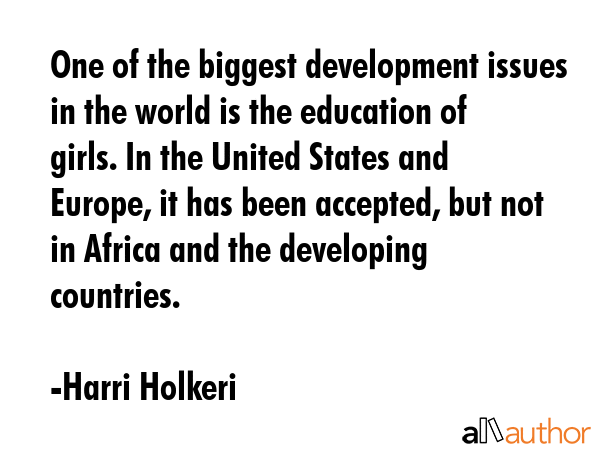 One of the biggest development issues in the world is the education of girls. In the United States and Europe, it has been accepted, but not in Africa and the developing countries. - Harri Holkeri Quote