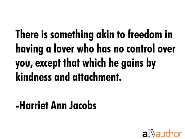 There is something akin to freedom in having a lover who has no control over you, except that which he gains by kindness and attachment. - Harriet Ann Jacobs Quote