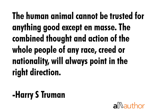 The human animal cannot be trusted for anything good except en masse. The combined thought and action of the whole people of any race, creed or nationality, will always point in the right direction. - Harry S Truman Quote