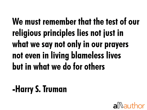 We must remember that the test of our religious principles lies not just in what we say not only in our prayers not even in living blameless lives  but in what we do for others - Harry S. Truman Quote