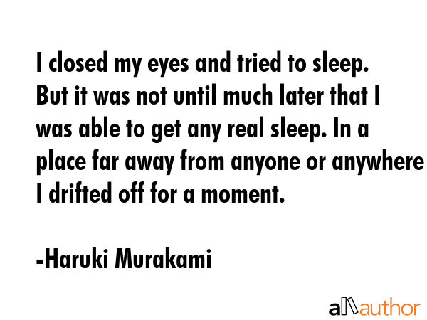 I closed my eyes and tried to sleep. But it was not until much later that I was able to get any real sleep. In a place far away from anyone or anywhere I drifted off for a moment. - Haruki Murakami Quote