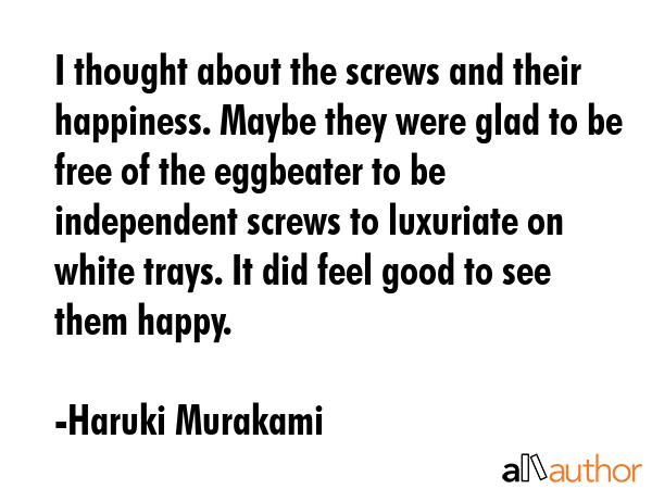 I thought about the screws and their happiness. Maybe they were glad to be free of the eggbeater to be independent screws to luxuriate on white trays. It did feel good to see them happy. - Haruki Murakami Quote