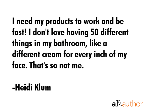 I need my products to work and be fast! I don\'t love having 50 different things in my bathroom, like a different cream for every inch of my face. That\'s so not me. - Heidi Klum Quote
