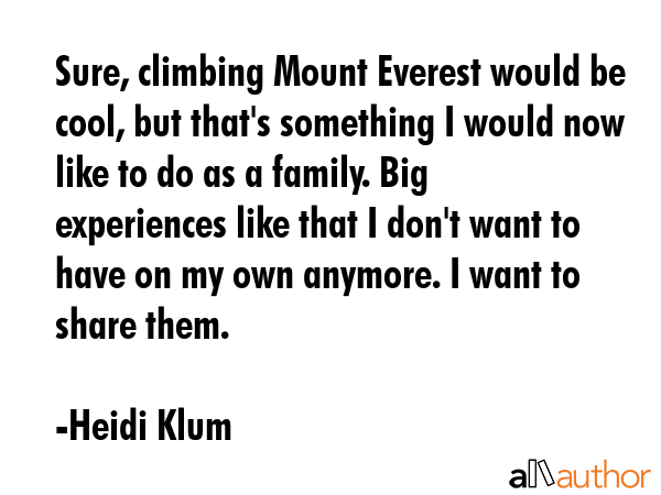 Sure, climbing Mount Everest would be cool, but that\'s something I would now like to do as a family. Big experiences like that I don\'t want to have on my own anymore. I want to share them. - Heidi Klum Quote