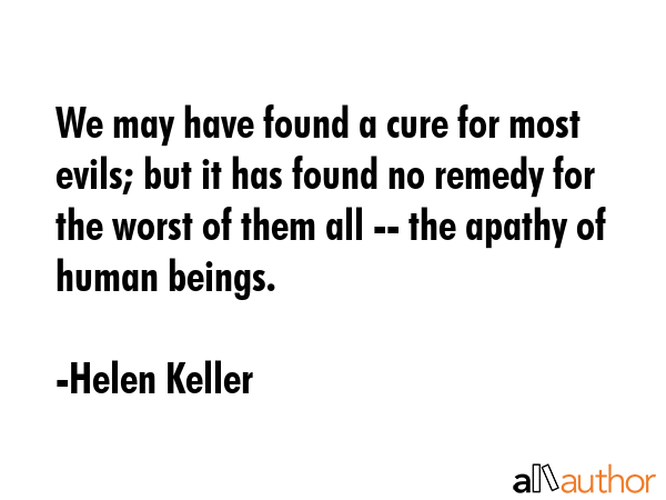We may have found a cure for most evils; but it has found no remedy for the worst of them all -- the apathy of human beings. - Helen Keller Quote