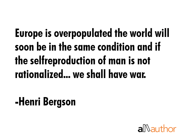 Europe is overpopulated the world will soon be in the same condition and if the selfreproduction of man is not rationalized... we shall have war. - Henri Bergson Quote