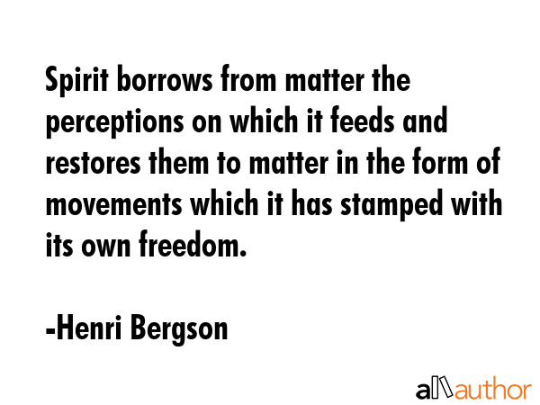 Spirit borrows from matter the perceptions on which it feeds and restores them to matter in the form of movements which it has stamped with its own freedom. - Henri Bergson Quote