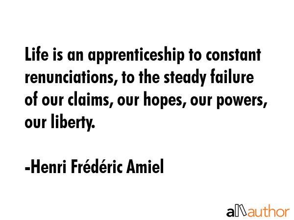 Life is an apprenticeship to constant renunciations, to the steady failure of our claims, our hopes, our powers, our liberty. - Henri FrÃ©dÃ©ric Amiel Quote