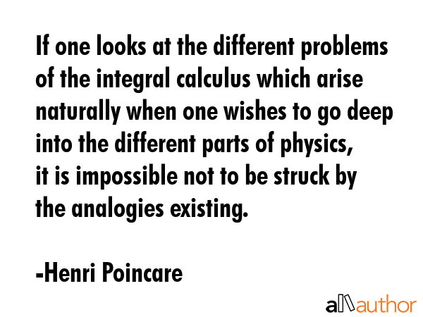 If one looks at the different problems of the integral calculus which arise naturally when one wishes to go deep into the different parts of physics, it is impossible not to be struck by the... - Henri Poincare Quote