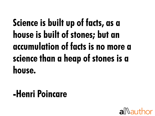 Science is built up of facts, as a house is built of stones; but an accumulation of facts is no more a science than a heap of stones is a house. - Henri Poincare Quote