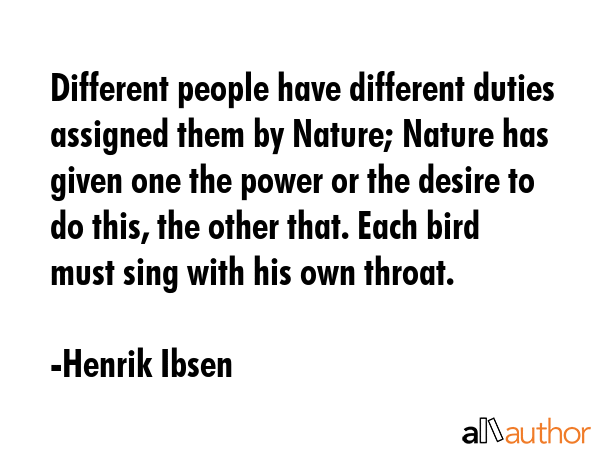 Different people have different duties assigned them by Nature; Nature has given one the power or the desire to do this, the other that. Each bird must sing with his own throat. - Henrik Ibsen Quote