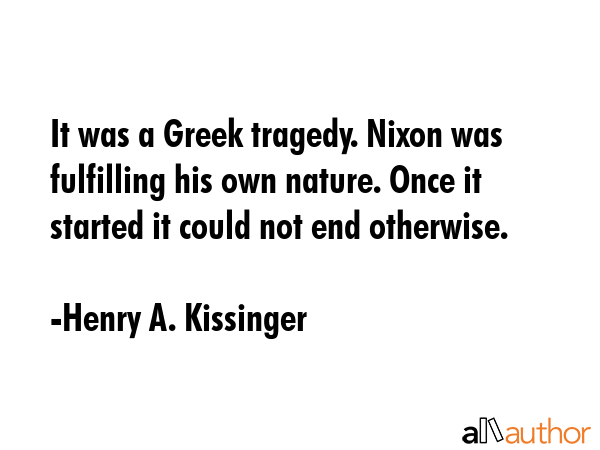It was a Greek tragedy. Nixon was fulfilling his own nature. Once it started it could not end otherwise. - Henry A. Kissinger Quote
