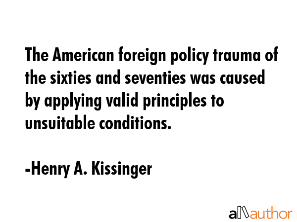 The American foreign policy trauma of the sixties and seventies was caused by applying valid principles to unsuitable conditions. - Henry A. Kissinger Quote
