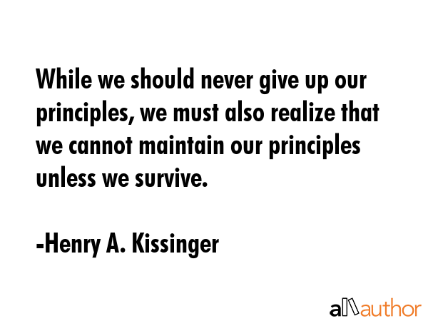 While we should never give up our principles, we must also realize that we cannot maintain our principles unless we survive. - Henry A. Kissinger Quote