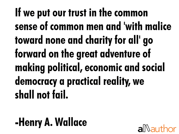 If we put our trust in the common sense of common men and \'with malice toward none and charity for all\' go forward on the great adventure of making political, economic and social democracy a... - Henry A. Wallace Quote