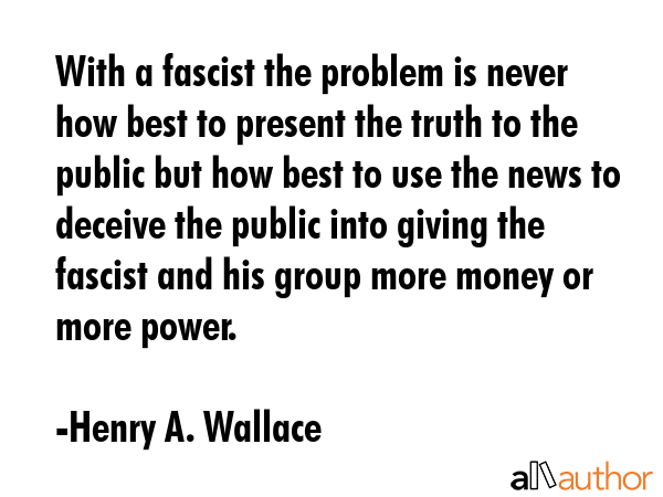 With a fascist the problem is never how best to present the truth to the public but how best to use the news to deceive the public into giving the fascist and his group more money or more power. - Henry A. Wallace Quote
