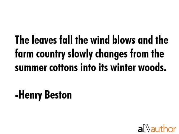 The leaves fall the wind blows and the farm country slowly changes from the summer cottons into its winter woods. - Henry Beston Quote