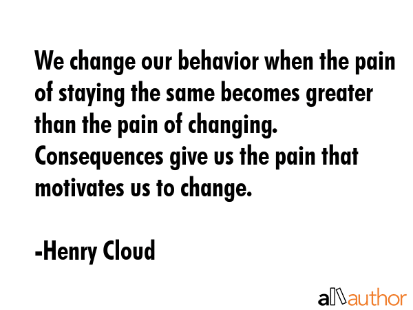 We change our behavior when the pain of staying the same becomes greater than the pain of changing.  Consequences give us the pain that motivates us to change. - Henry Cloud Quote
