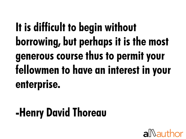 It is difficult to begin without borrowing, but perhaps it is the most generous course thus to permit your fellowmen to have an interest in your enterprise. - Henry David Thoreau Quote