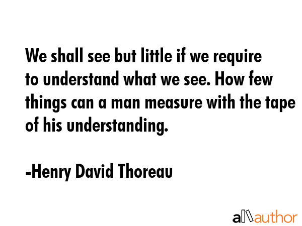 We shall see but little if we require to understand what we see. How few things can a man measure with the tape of his understanding. - Henry David Thoreau Quote