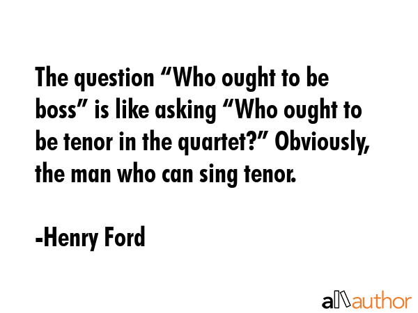 The question “Who ought to be boss” is like asking “Who ought to be tenor in the quartet?”... - Henry Ford Quote GIF